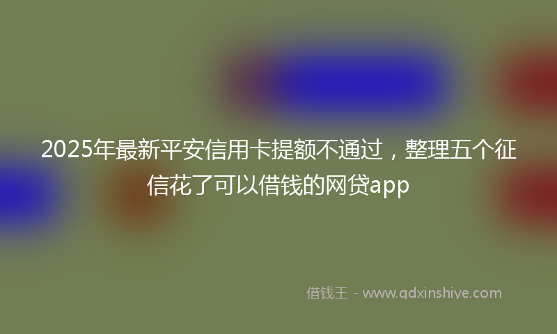 2025年最新平安信用卡提额不通过，整理五个征信花了可以借钱的网贷app