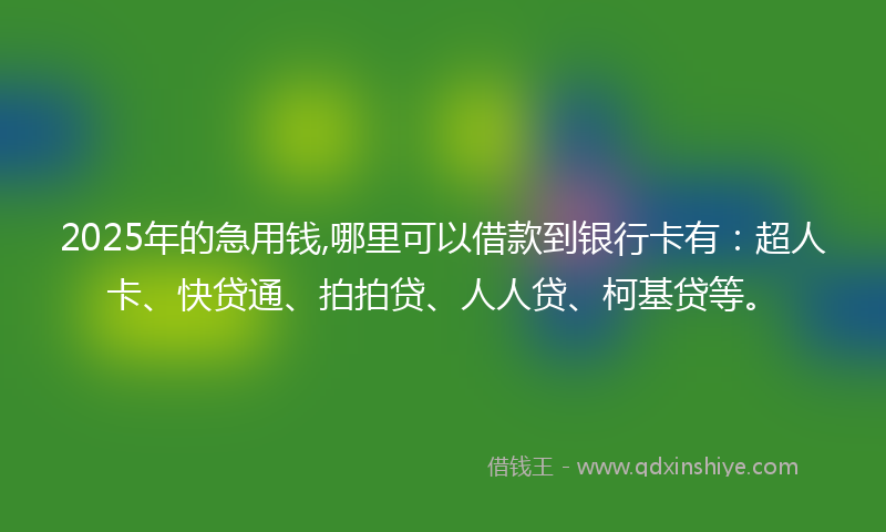 2025年的急用钱,哪里可以借款到银行卡有：超人卡、快贷通、拍拍贷、人人贷、柯基贷等。