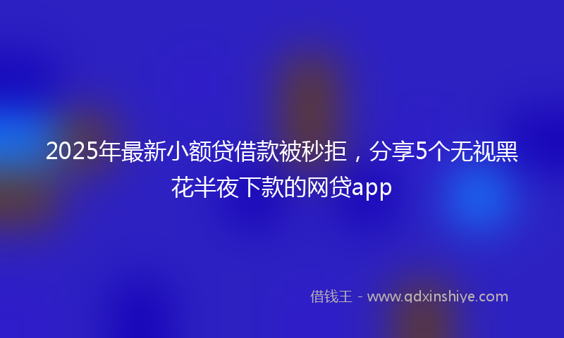 2025年最新小额贷借款被秒拒，分享5个无视黑花半夜下款的网贷app