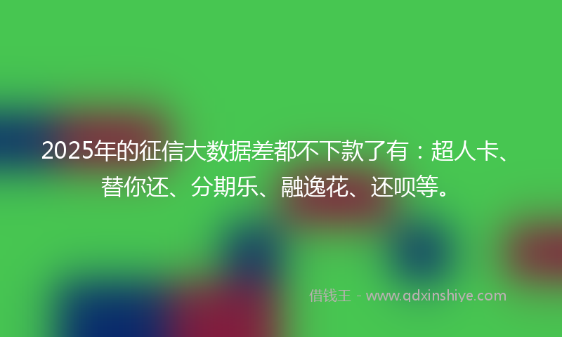 2025年的征信大数据差都不下款了有：超人卡、替你还、分期乐、融逸花、还呗等。