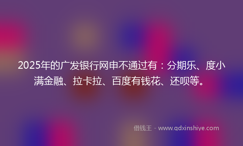 2025年的广发银行网申不通过有：分期乐、度小满金融、拉卡拉、百度有钱花、还呗等。