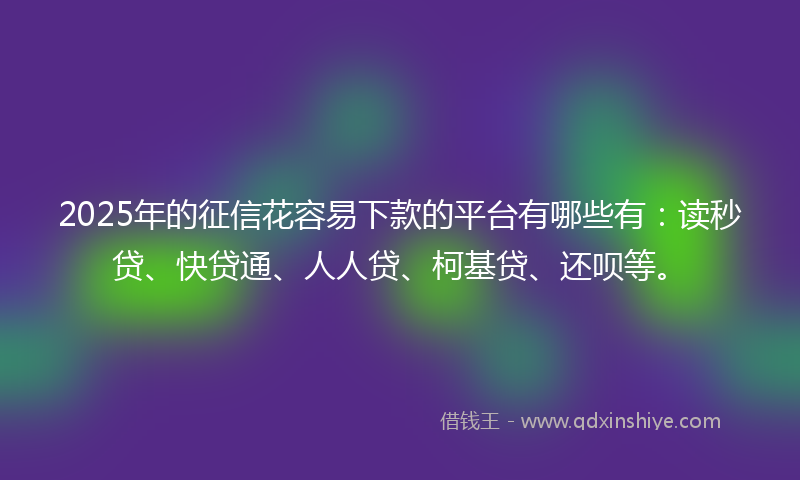 2025年的征信花容易下款的平台有哪些有：读秒贷、快贷通、人人贷、柯基贷、还呗等。