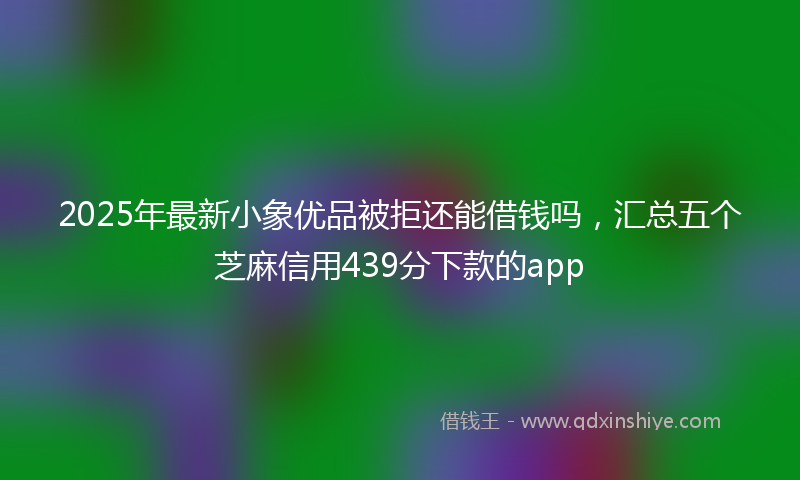 2025年最新小象优品被拒还能借钱吗，汇总五个芝麻信用439分下款的app