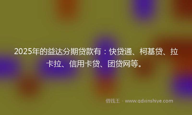 2025年的益达分期贷款有：快贷通、柯基贷、拉卡拉、信用卡贷、团贷网等。