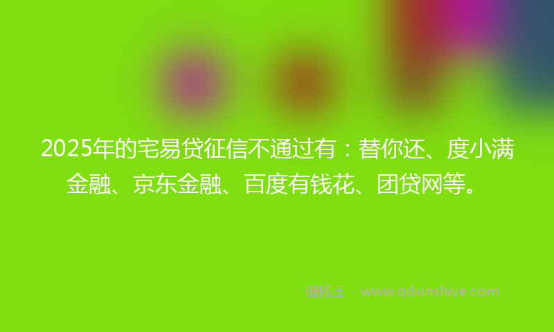 2025年的宅易贷征信不通过有：替你还、度小满金融、京东金融、百度有钱花、团贷网等。