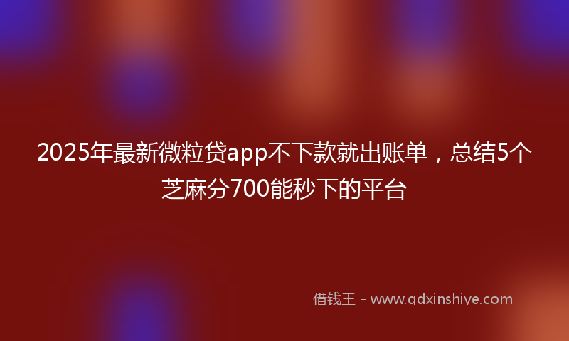 2025年最新微粒贷app不下款就出账单，总结5个芝麻分700能秒下的平台