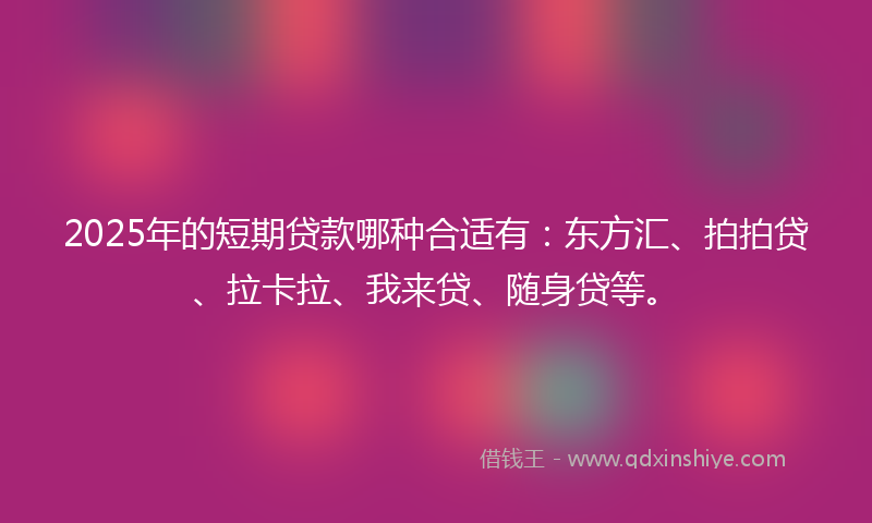 2025年的短期贷款哪种合适有：东方汇、拍拍贷、拉卡拉、我来贷、随身贷等。