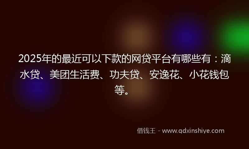2025年的最近可以下款的网贷平台有哪些有：滴水贷、美团生活费、功夫贷、安逸花、小花钱包等。