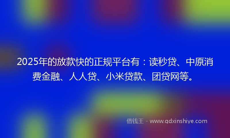 2025年的放款快的正规平台有：读秒贷、中原消费金融、人人贷、小米贷款、团贷网等。