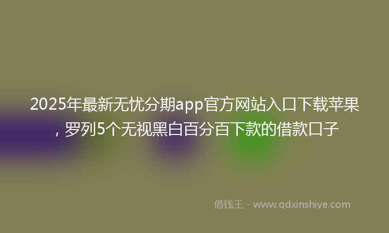 2025年最新无忧分期app官方网站入口下载苹果，罗列5个无视黑白百分百下款的借款口子
