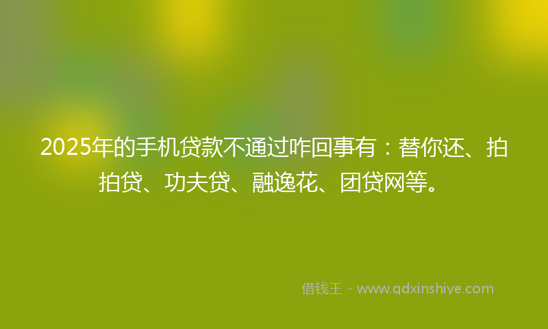 2025年的手机贷款不通过咋回事有：替你还、拍拍贷、功夫贷、融逸花、团贷网等。