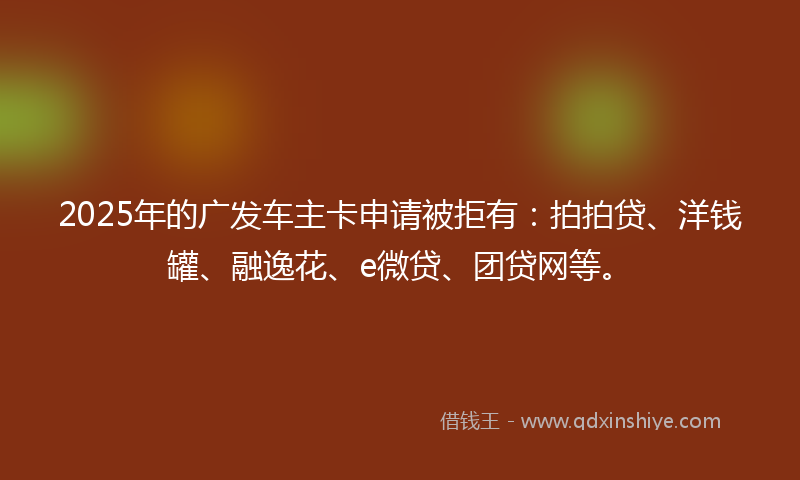2025年的广发车主卡申请被拒有：拍拍贷、洋钱罐、融逸花、e微贷、团贷网等。