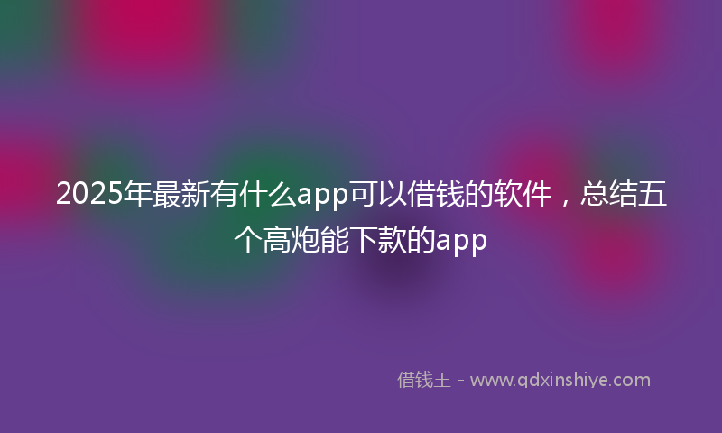 2025年最新有什么app可以借钱的软件，总结五个高炮能下款的app