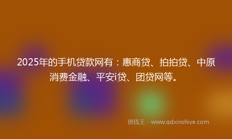 2025年的手机贷款网有：惠商贷、拍拍贷、中原消费金融、平安i贷、团贷网等。