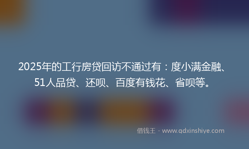 2025年的工行房贷回访不通过有：度小满金融、51人品贷、还呗、百度有钱花、省呗等。