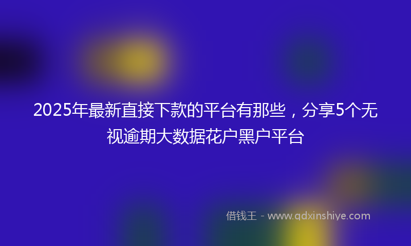 2025年最新直接下款的平台有那些，分享5个无视逾期大数据花户黑户平台