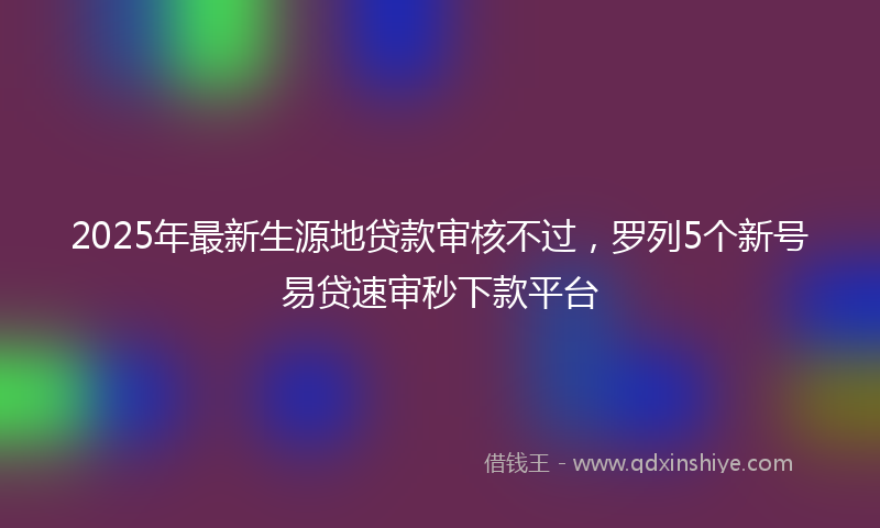 2025年最新生源地贷款审核不过，罗列5个新号易贷速审秒下款平台