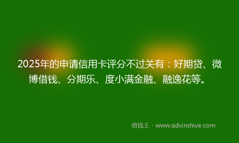 2025年的申请信用卡评分不过关有：好期贷、微博借钱、分期乐、度小满金融、融逸花等。
