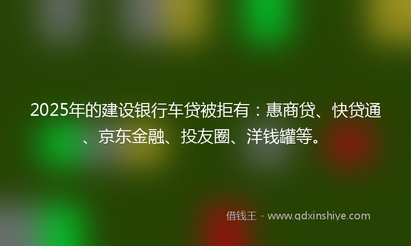 2025年的建设银行车贷被拒有：惠商贷、快贷通、京东金融、投友圈、洋钱罐等。