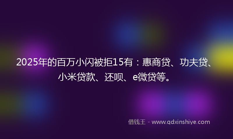 2025年的百万小闪被拒15有：惠商贷、功夫贷、小米贷款、还呗、e微贷等。