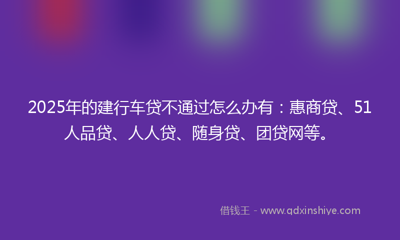 2025年的建行车贷不通过怎么办有：惠商贷、51人品贷、人人贷、随身贷、团贷网等。