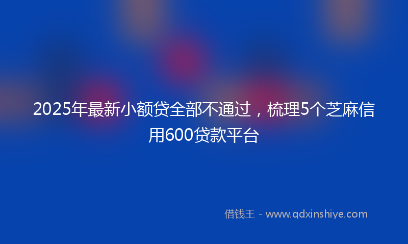 2025年最新小额贷全部不通过，梳理5个芝麻信用600贷款平台