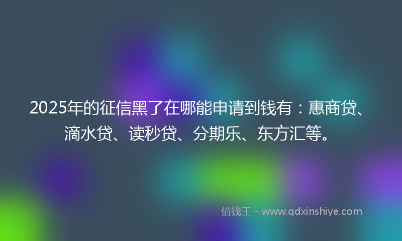 2025年的征信黑了在哪能申请到钱有：惠商贷、滴水贷、读秒贷、分期乐、东方汇等。