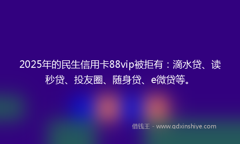 2025年的民生信用卡88vip被拒有：滴水贷、读秒贷、投友圈、随身贷、e微贷等。