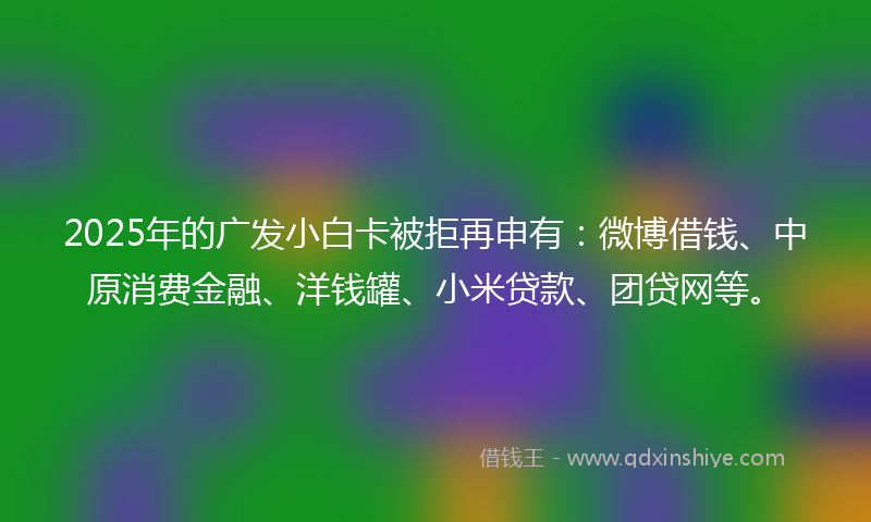 2025年的广发小白卡被拒再申有：微博借钱、中原消费金融、洋钱罐、小米贷款、团贷网等。