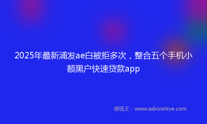 2025年最新浦发ae白被拒多次，整合五个手机小额黑户快速贷款app