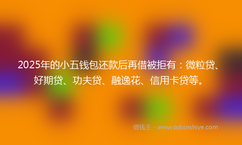 2025年的小五钱包还款后再借被拒有：微粒贷、好期贷、功夫贷、融逸花、信用卡贷等。