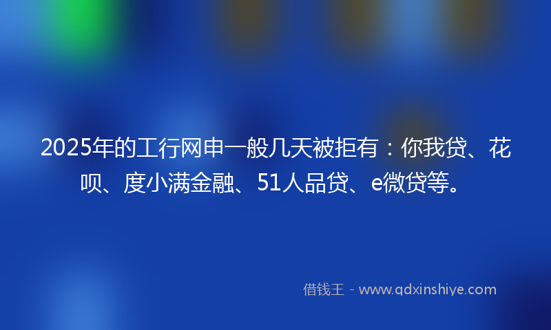 2025年的工行网申一般几天被拒有：你我贷、花呗、度小满金融、51人品贷、e微贷等。