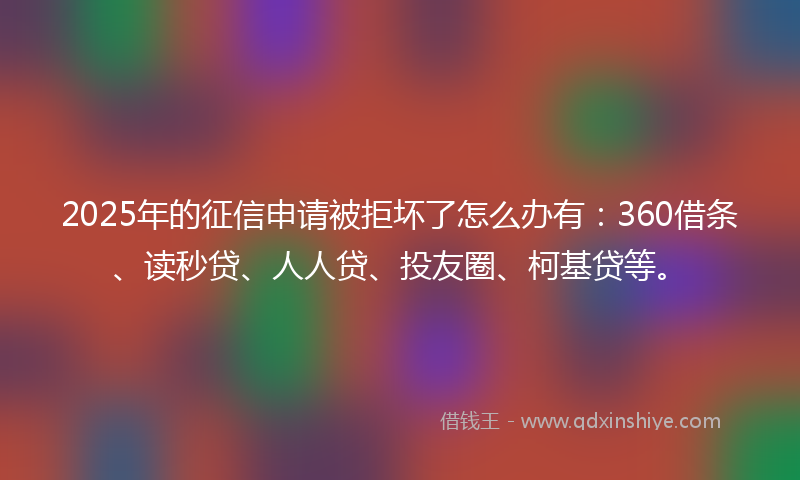 2025年的征信申请被拒坏了怎么办有：360借条、读秒贷、人人贷、投友圈、柯基贷等。