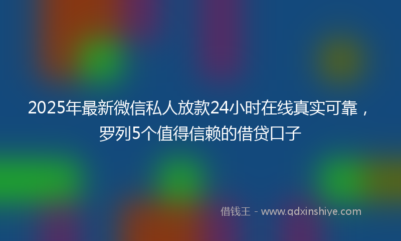 2025年最新微信私人放款24小时在线真实可靠，罗列5个值得信赖的借贷口子