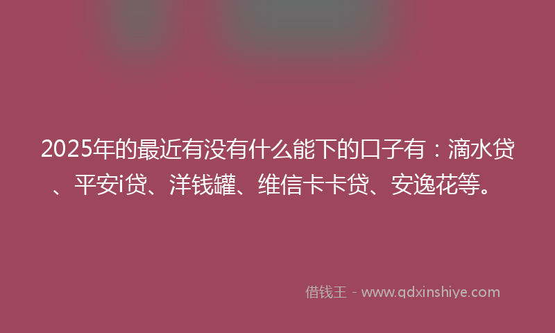 2025年的最近有没有什么能下的口子有：滴水贷、平安i贷、洋钱罐、维信卡卡贷、安逸花等。