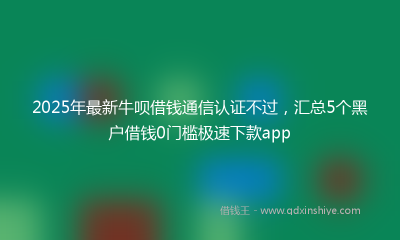 2025年最新牛呗借钱通信认证不过，汇总5个黑户借钱0门槛极速下款app