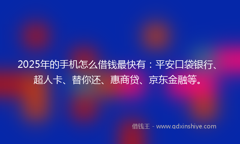 2025年的手机怎么借钱最快有：平安口袋银行、超人卡、替你还、惠商贷、京东金融等。