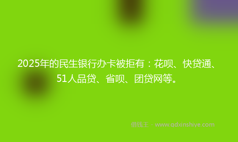 2025年的民生银行办卡被拒有：花呗、快贷通、51人品贷、省呗、团贷网等。