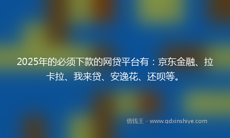 2025年的必须下款的网贷平台有：京东金融、拉卡拉、我来贷、安逸花、还呗等。