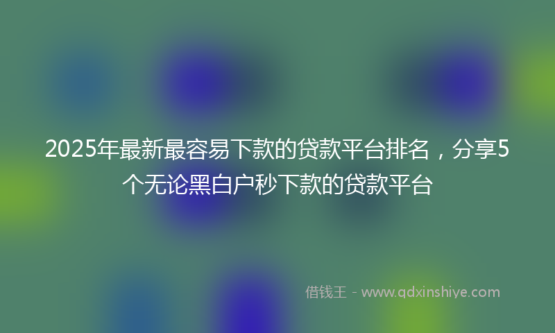 2025年最新最容易下款的贷款平台排名，分享5个无论黑白户秒下款的贷款平台