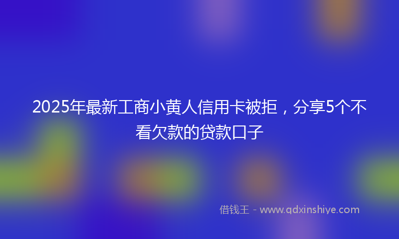 2025年最新工商小黄人信用卡被拒，分享5个不看欠款的贷款口子