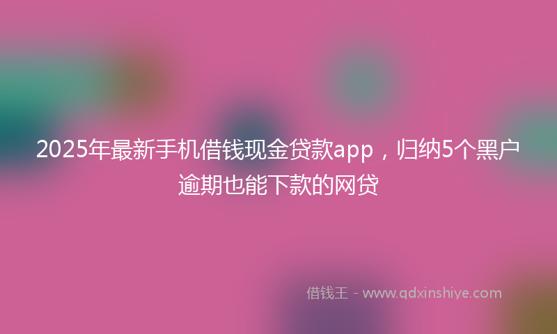 2025年最新手机借钱现金贷款app，归纳5个黑户逾期也能下款的网贷