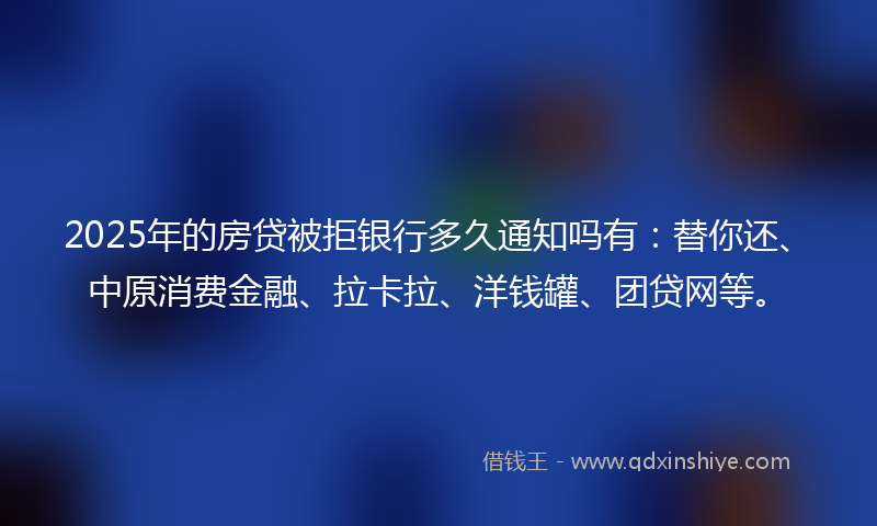 2025年的房贷被拒银行多久通知吗有：替你还、中原消费金融、拉卡拉、洋钱罐、团贷网等。