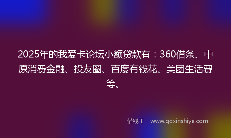 2025年的我爱卡论坛小额贷款有：360借条、中原消费金融、投友圈、百度有钱花、美团生活费等。