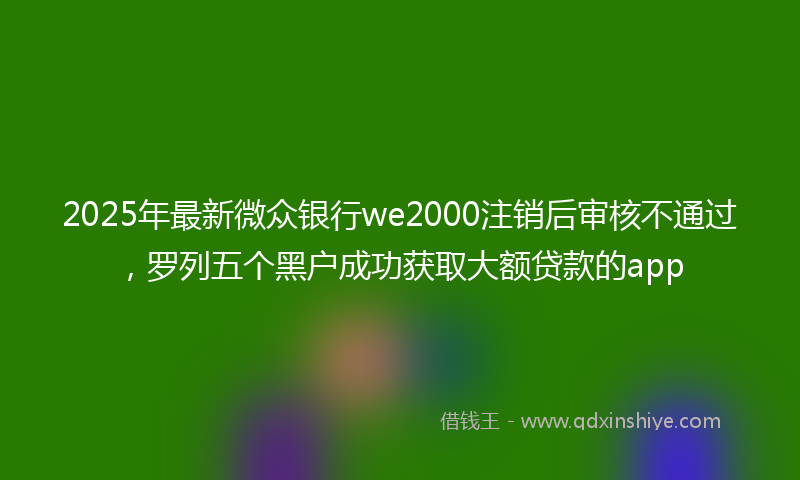 2025年最新微众银行we2000注销后审核不通过，罗列五个黑户成功获取大额贷款的app