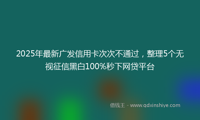 2025年最新广发信用卡次次不通过，整理5个无视征信黑白100%秒下网贷平台