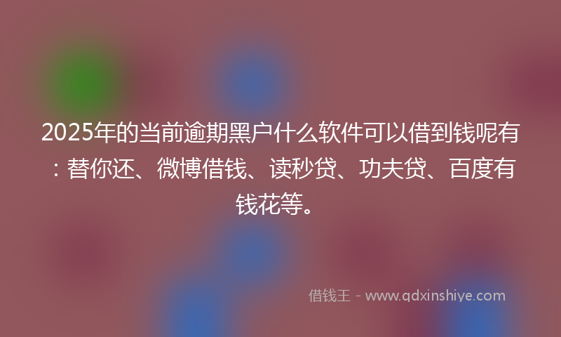 2025年的当前逾期黑户什么软件可以借到钱呢有：替你还、微博借钱、读秒贷、功夫贷、百度有钱花等。
