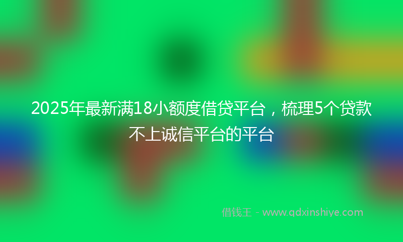 2025年最新满18小额度借贷平台，梳理5个贷款不上诚信平台的平台