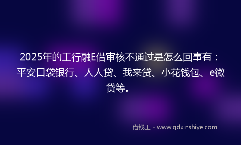 2025年的工行融E借审核不通过是怎么回事有：平安口袋银行、人人贷、我来贷、小花钱包、e微贷等。