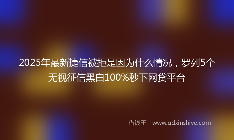2025年最新捷信被拒是因为什么情况，罗列5个无视征信黑白100%秒下网贷平台